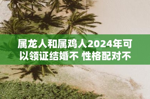 属龙人和属鸡人2025年可以领证结婚不 性格配对不