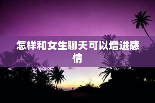 怎样和女生聊天可以增进感情