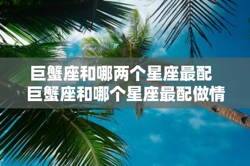 巨蟹座和哪两个星座最配 巨蟹座和哪个星座最配做情侣