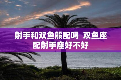 射手和双鱼般配吗 双鱼座配射手座好不好