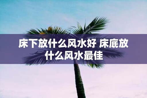 床下放什么风水好 床底放什么风水最佳