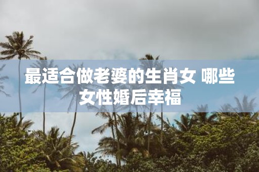 最适合做老婆的生肖女 哪些女性婚后幸福