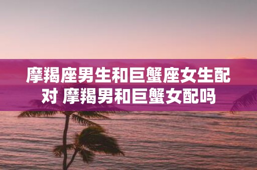 摩羯座男生和巨蟹座女生配对 摩羯男和巨蟹女配吗