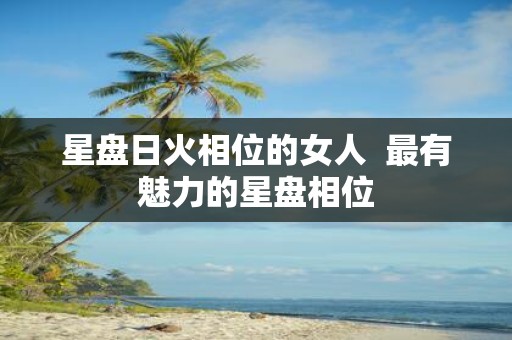 星盘日火相位的女人 最有魅力的星盘相位