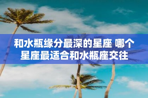 和水瓶缘分最深的星座 哪个星座最适合和水瓶座交往