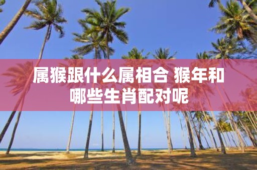 属猴跟什么属相合 猴年和哪些生肖配对呢