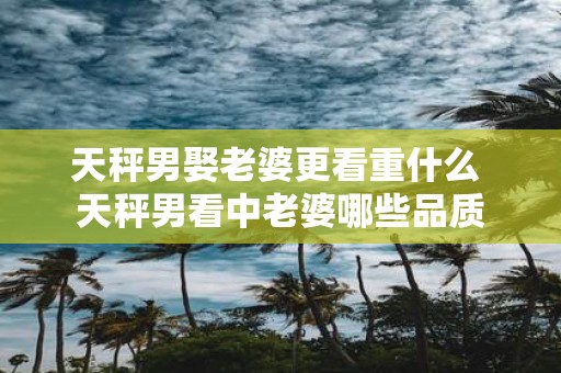 天秤男娶老婆更看重什么 天秤男看中老婆哪些品质