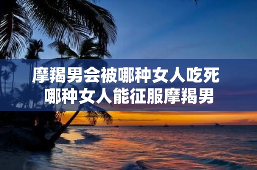摩羯男会被哪种女人吃死 哪种女人能征服摩羯男
