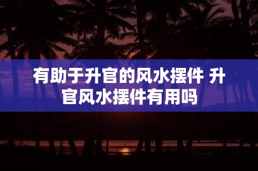 有助于升官的风水摆件 升官风水摆件有用吗