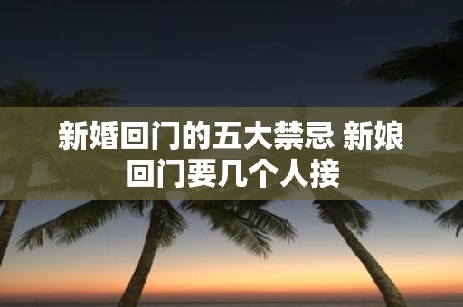 新婚回门的五大禁忌 新娘回门要几个人接