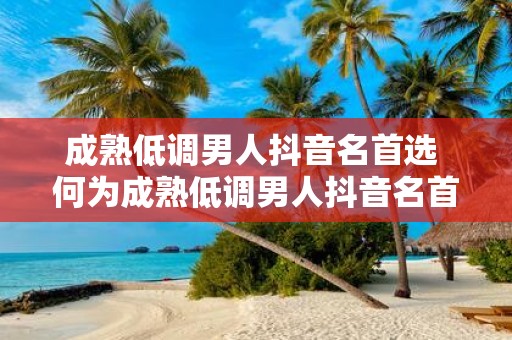 成熟低调男人抖音名首选 何为成熟低调男人抖音名首选