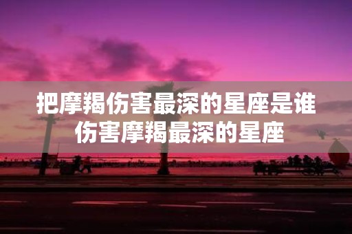 把摩羯伤害最深的星座是谁 伤害摩羯最深的星座