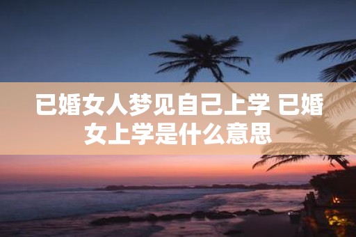 已婚女人梦见自己上学 已婚女上学是什么意思