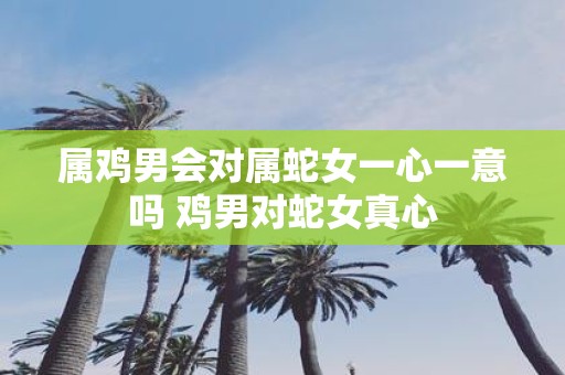 属鸡男会对属蛇女一心一意吗 鸡男对蛇女真心