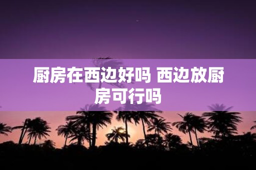 厨房在西边好吗 西边放厨房可行吗