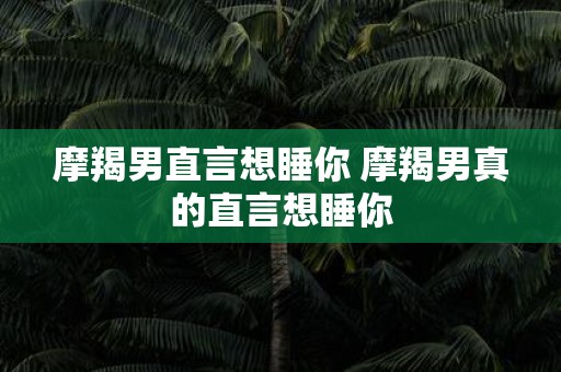 摩羯男直言想睡你 摩羯男真的直言想睡你