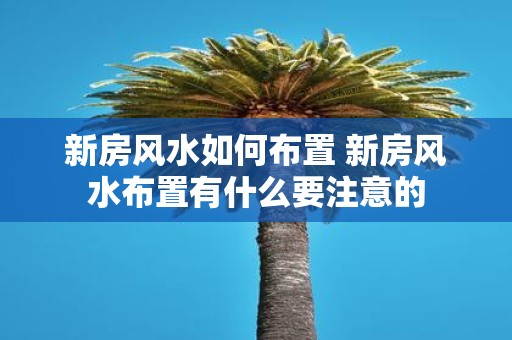 新房风水如何布置 新房风水布置有什么要注意的