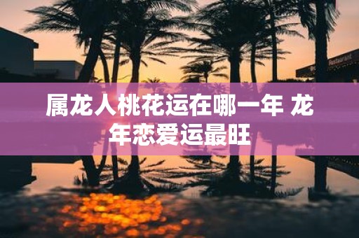 属龙人桃花运在哪一年 蛇年恋爱运最旺