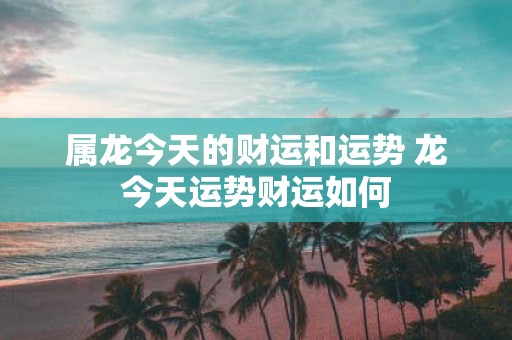 属龙今天的财运和运势 龙今天运势财运如何