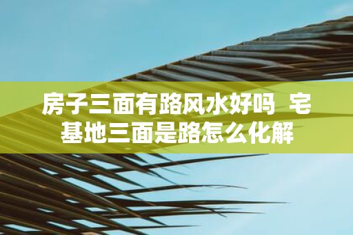 房子三面有路风水好吗 宅基地三面是路怎么化解