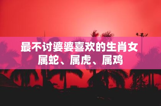 最不讨婆婆喜欢的生肖女 属蛇、属虎、属鸡