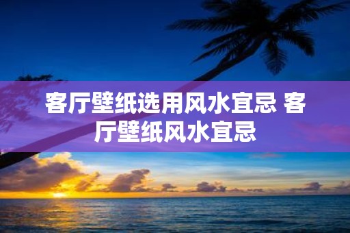 客厅壁纸选用风水宜忌 客厅壁纸风水宜忌