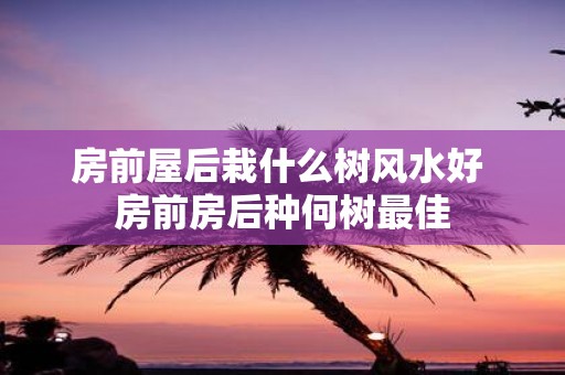 房前屋后栽什么树风水好 房前房后种何树最佳