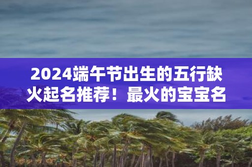 2025端午节出生的五行缺火起名推荐！最火的宝宝名字