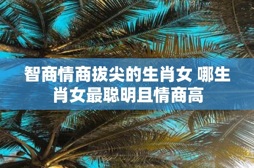 智商情商拔尖的生肖女 哪生肖女最聪明且情商高