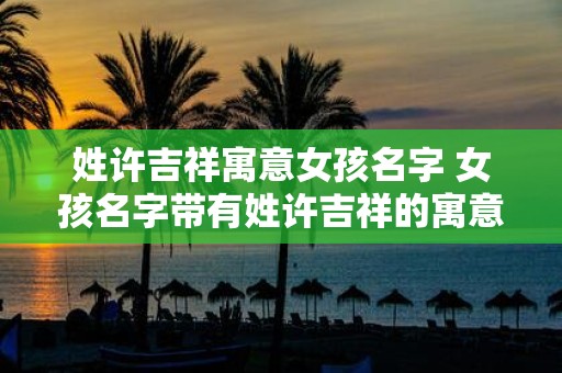 姓许吉祥寓意女孩名字 女孩名字带有姓许吉祥的寓意是什么
