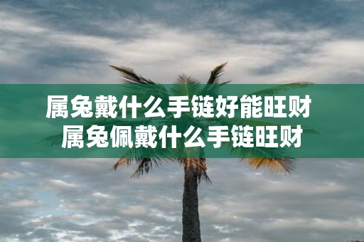 属兔戴什么手链好能旺财 属兔佩戴什么手链旺财