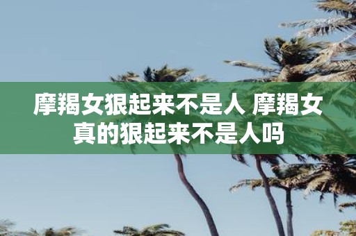 摩羯女狠起来不是人 摩羯女真的狠起来不是人吗