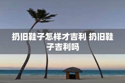 扔旧鞋子怎样才吉利 扔旧鞋子吉利吗