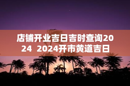 店铺开业吉日吉时查询2025 2025开市黄道吉日