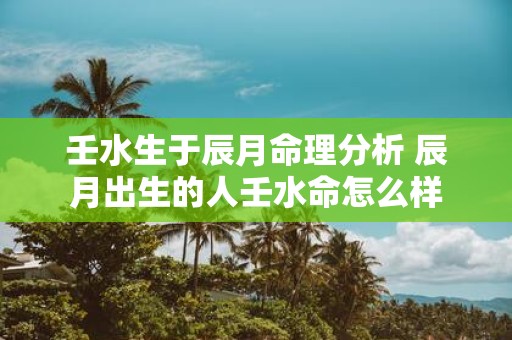 壬水生于辰月命理分析 辰月出生的人壬水命怎么样