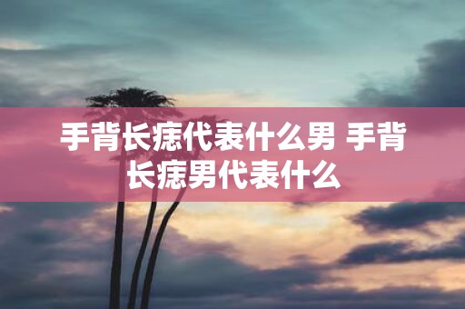 手背长痣代表什么男 手背长痣男代表什么
