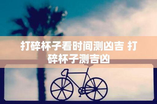 打碎杯子看时间测凶吉 打碎杯子测吉凶