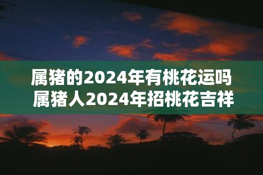 属猪的2025年有桃花运吗 属猪人2025年招桃花吉祥物