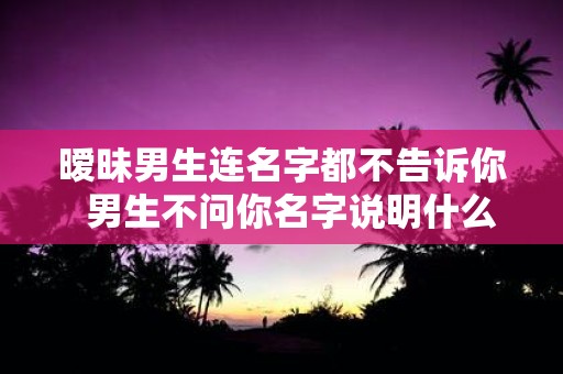 暧昧男生连名字都不告诉你 男生不问你名字说明什么