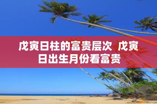 戊寅日柱的富贵层次 戊寅日出生月份看富贵