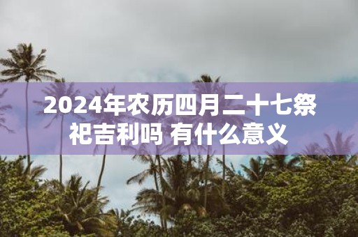 2025年农历四月二十七祭祀吉利吗 有什么意义