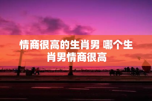 情商很高的生肖男 哪个生肖男情商很高