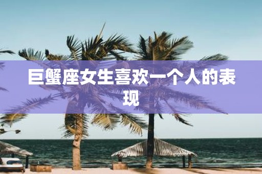 巨蟹座女生喜欢一个人的表现