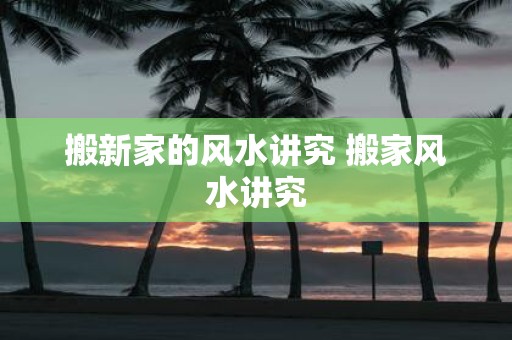 搬新家的风水讲究 搬家风水讲究