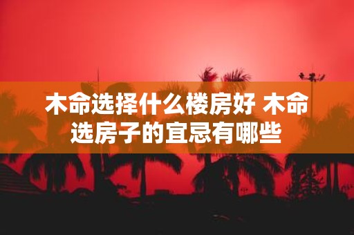 木命选择什么楼房好 木命选房子的宜忌有哪些 木命选择什么楼房好 木命选房子的宜忌有哪些