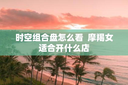 时空组合盘怎么看 摩羯女适合开什么店