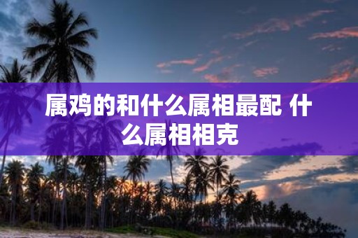 属鸡的和什么属相最配 什么属相相克