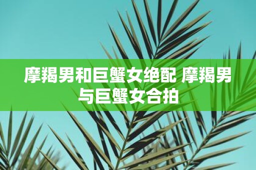 摩羯男和巨蟹女绝配 摩羯男与巨蟹女合拍