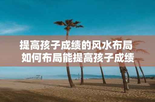 提高孩子成绩的风水布局 如何布局能提高孩子成绩