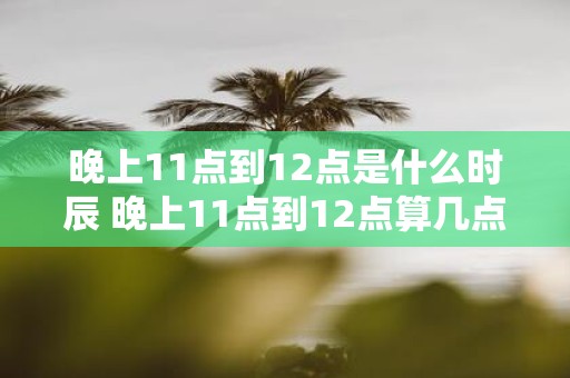 晚上11点到12点是什么时辰 晚上11点到12点算几点